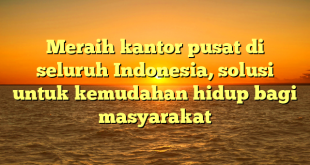 Meraih kantor pusat di seluruh Indonesia, solusi untuk kemudahan hidup bagi masyarakat
