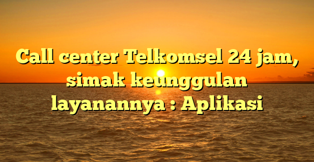 Call center Telkomsel 24 jam, simak keunggulan layanannya : Aplikasi