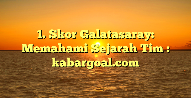 1. Skor Galatasaray: Memahami Sejarah Tim : kabargoal.com