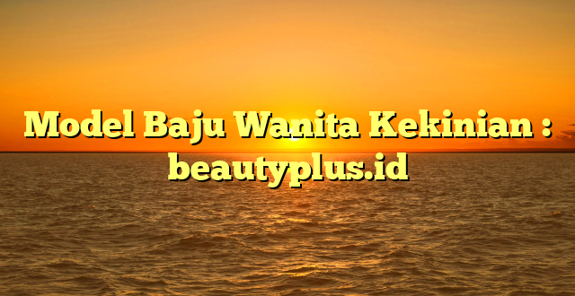 Model Baju Wanita Kekinian : beautyplus.id